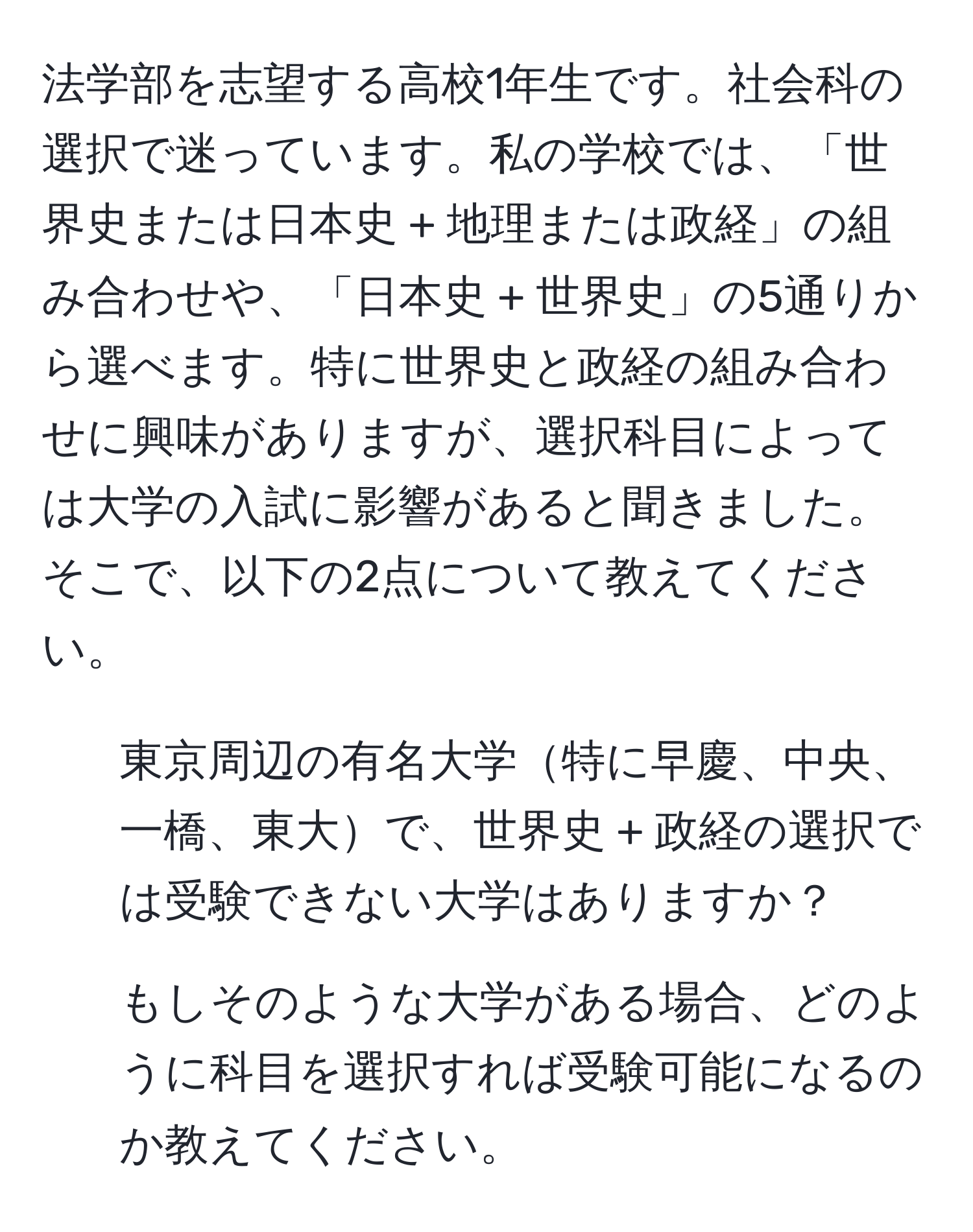 法学部を志望する高校1年生です。社会科の選択で迷っています。私の学校では、「世界史または日本史 + 地理または政経」の組み合わせや、「日本史 + 世界史」の5通りから選べます。特に世界史と政経の組み合わせに興味がありますが、選択科目によっては大学の入試に影響があると聞きました。そこで、以下の2点について教えてください。  
1. 東京周辺の有名大学特に早慶、中央、一橋、東大で、世界史 + 政経の選択では受験できない大学はありますか？  
2. もしそのような大学がある場合、どのように科目を選択すれば受験可能になるのか教えてください。