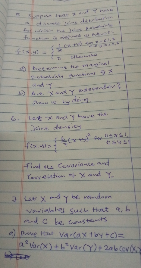 SUppose that X and Y have 
a discrete joint distribution 
for which the joint probabilits 
function is defined as follows:
f(x,y)=beginarrayl  1/30 (x+y)forx=0,1,2 0ortawise.endarray.
⑦ Determine the marginal 
Probability functions X
and T. 
) Are X and Y independen? 
show it by doing. 
6. Le x and Y have the 
Joint density
f(x,y)=  6/7 (x+y)^2 R_1 0≤ x≤ 1, 
Find the Covariance and 
Correlation of X and Y. 
I Let x and y be random 
vaviables such that a, b
and C be constants 
a) prove that Var(ax+by+c)=
a^2Var(X)+b^2Var(Y)+2abcov(X,Y