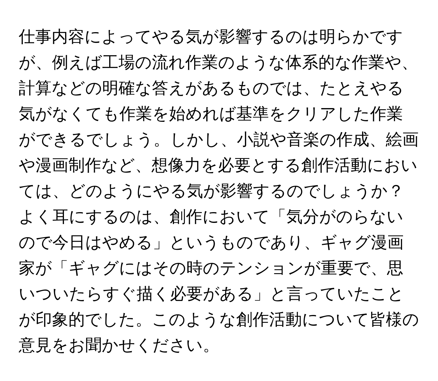 仕事内容によってやる気が影響するのは明らかですが、例えば工場の流れ作業のような体系的な作業や、計算などの明確な答えがあるものでは、たとえやる気がなくても作業を始めれば基準をクリアした作業ができるでしょう。しかし、小説や音楽の作成、絵画や漫画制作など、想像力を必要とする創作活動においては、どのようにやる気が影響するのでしょうか？よく耳にするのは、創作において「気分がのらないので今日はやめる」というものであり、ギャグ漫画家が「ギャグにはその時のテンションが重要で、思いついたらすぐ描く必要がある」と言っていたことが印象的でした。このような創作活動について皆様の意見をお聞かせください。