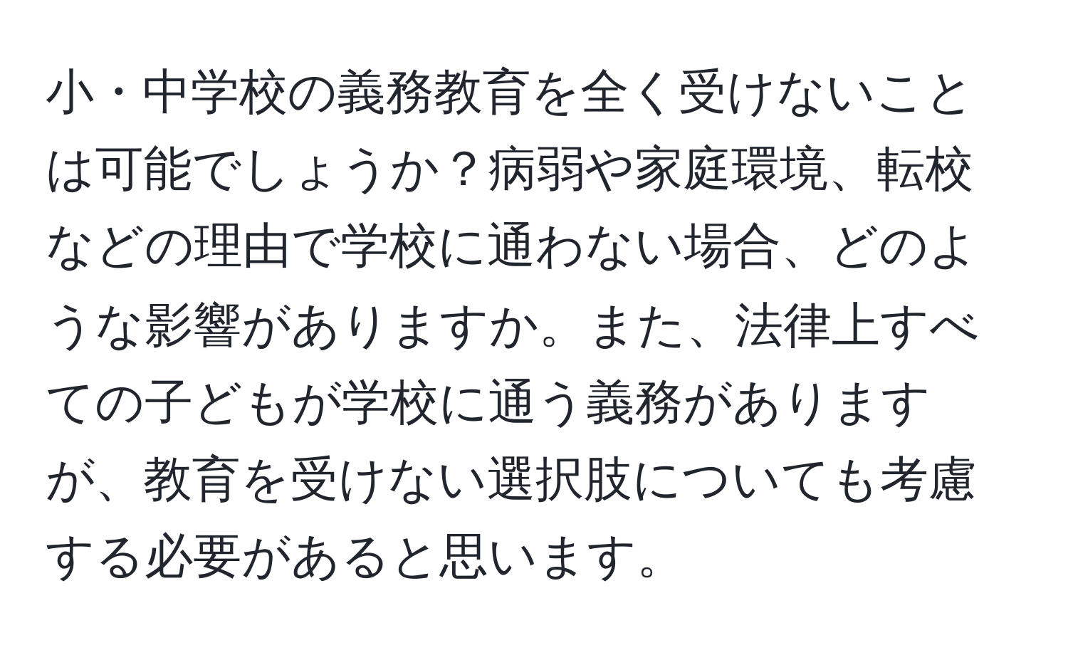 小・中学校の義務教育を全く受けないことは可能でしょうか？病弱や家庭環境、転校などの理由で学校に通わない場合、どのような影響がありますか。また、法律上すべての子どもが学校に通う義務がありますが、教育を受けない選択肢についても考慮する必要があると思います。