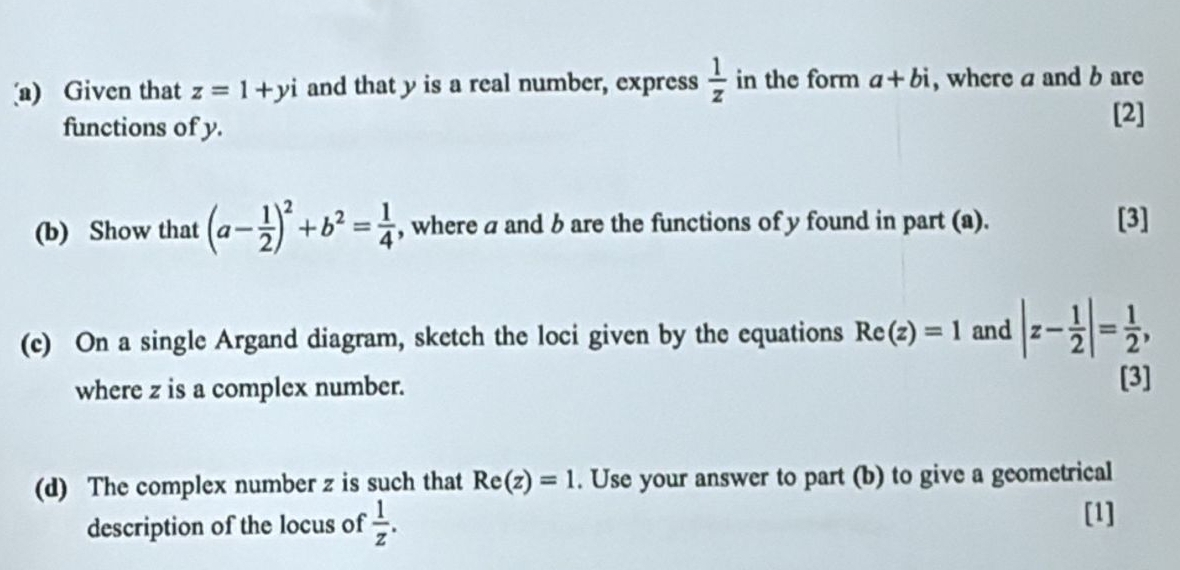 Given that z=1+yi and that y is a real number, express  1/z  in the form a+bi , where a and b are 
functions of y. 
[2] 
(b) Show that (a- 1/2 )^2+b^2= 1/4  , where a and b are the functions of y found in part (a). 
[3] 
(c) On a single Argand diagram, sketch the loci given by the equations Re(z)=1 and |z- 1/2 |= 1/2 , 
where z is a complex number. [3] 
(d) The complex number z is such that Re(z)=1. Use your answer to part (b) to give a geometrical 
description of the locus of  1/z . 
[1]