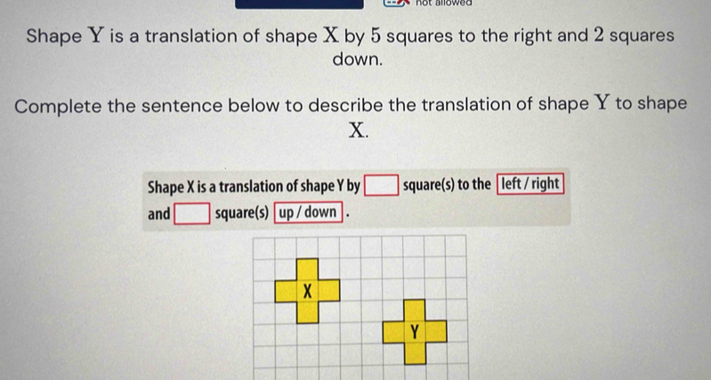 Shape Y is a translation of shape X by 5 squares to the right and 2 squares
down.
Complete the sentence below to describe the translation of shape Y to shape
X.
Shape X is a translation of shape Y by □ square(s) to the │ left / right
and □ square(s) up / down