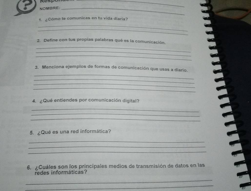 Respon 
_ 
NOMBRE:_ 
1. ¿Cómo te comunicas en tu vida diaria? 
_ 
_ 
2. Define con tus propias palabras qué es la comunicación. 
_ 
_ 
_ 
3. Menciona ejemplos de formas de comunicación que usas a diario. 
_ 
_ 
_ 
_ 
4. ¿Qué entiendes por comunicación digital? 
_ 
_ 
_ 
5. ¿Qué es una red informática? 
_ 
_ 
_ 
6. ¿Cuáles son los principales medios de transmisión de datos en las 
redes informáticas? 
_ 
_