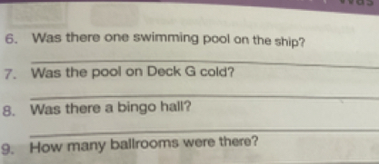 Was there one swimming pool on the ship? 
_ 
7. Was the pool on Deck G cold? 
_ 
8. Was there a bingo hall? 
_ 
9. How many ballrooms were there?