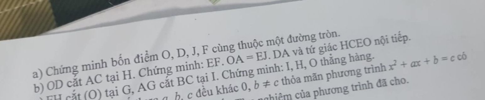 EF. OA=EJ. DA và tứ giác HCEO nội tiếp. 
a) Chứng minh bốn điểm O, D, J, F cùng thuộc một đường tròn. 
b) OD cắt AC tại H. Chứng minh: TH cắt (O) tại G, AG cắt BC tại I. Chứng minh: I, H, O thắng hàng. 
b, c đều khác 0,b!= c thỏa mãn phương trình x^2+ax+b=ccdot 0
chiệm của phương trình đã cho.