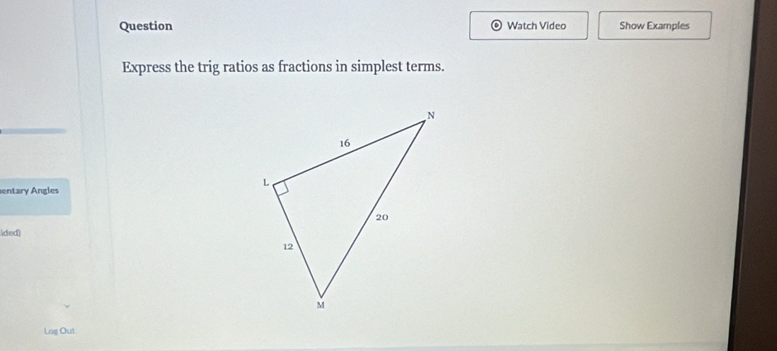 Question Watch Video Show Examples 
Express the trig ratios as fractions in simplest terms. 
entary Angles 
ided) 
Log Out