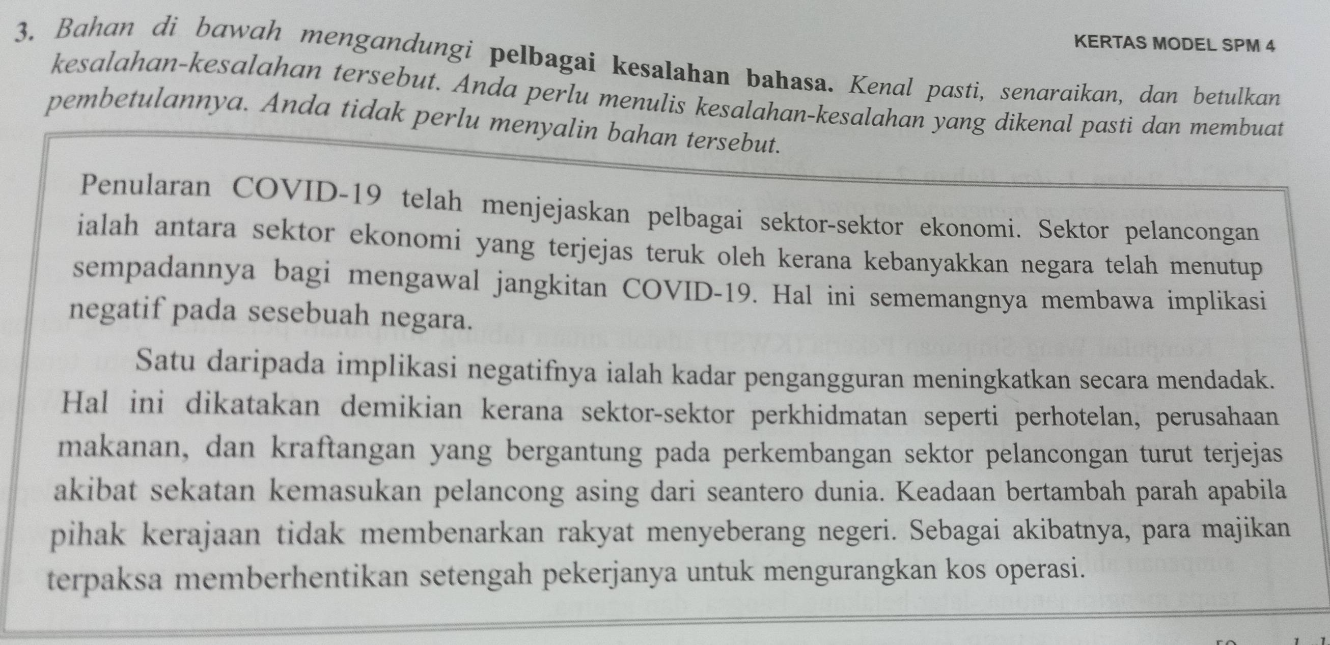 KERTAS MODEL SPM 4 
3. Bahan di bawah mengandungi pelbagai kesalahan bahasa. Kenal pasti, senaraikan, dan betulkan 
kesalahan-kesalahan tersebut. Anda perlu menulis kesalahan-kesalahan yang dikenal pasti dan membuat 
pembetulannya. Anda tidak perlu menyalin bahan tersebut. 
Penularan COVID-19 telah menjejaskan pelbagai sektor-sektor ekonomi. Sektor pelancongan 
ialah antara sektor ekonomi yang terjejas teruk oleh kerana kebanyakkan negara telah menutup 
sempadannya bagi mengawal jangkitan COVID-19. Hal ini sememangnya membawa implikasi 
negatif pada sesebuah negara. 
Satu daripada implikasi negatifnya ialah kadar pengangguran meningkatkan secara mendadak. 
Hal ini dikatakan demikian kerana sektor-sektor perkhidmatan seperti perhotelan, perusahaan 
makanan, dan kraftangan yang bergantung pada perkembangan sektor pelancongan turut terjejas 
akibat sekatan kemasukan pelancong asing dari seantero dunia. Keadaan bertambah parah apabila 
pihak kerajaan tidak membenarkan rakyat menyeberang negeri. Sebagai akibatnya, para majikan 
terpaksa memberhentikan setengah pekerjanya untuk mengurangkan kos operasi.