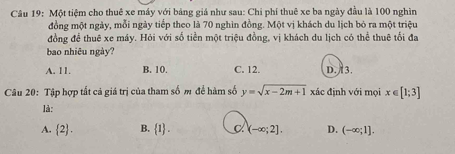 Một tiệm cho thuê xe máy với bảng giá như sau: Chi phí thuê xe ba ngày đầu là 100 nghìn
đồng một ngày, mỗi ngày tiếp theo là 70 nghìn đồng. Một vị khách du lịch bỏ ra một triệu
đồng đề thuê xe máy. Hỏi với số tiền một triệu đồng, vị khách du lịch có thể thuê tối đa
bao nhiêu ngày?
A. 11. B. 10. C. 12. D. 13.
Câu 20: Tập hợp tất cả giá trị của tham số m để hàm số y=sqrt(x-2m+1) xác định với mọi x∈ [1;3]
là:
A.  2. B.  1. (-∈fty ;2]. D. (-∈fty ;1].