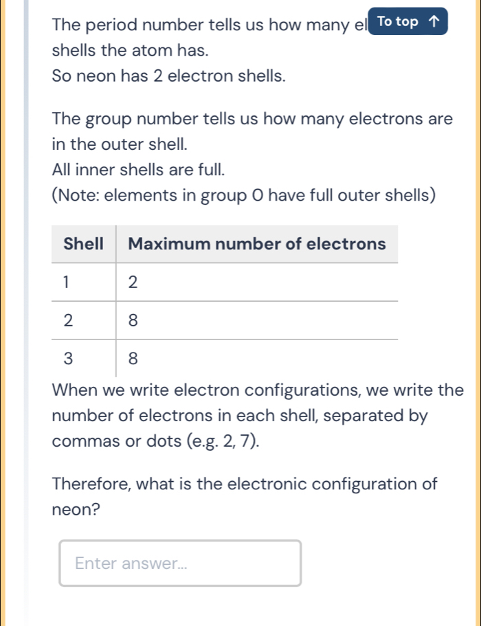 The period number tells us how many el To top 
shells the atom has. 
So neon has 2 electron shells. 
The group number tells us how many electrons are 
in the outer shell. 
All inner shells are full. 
(Note: elements in group O have full outer shells) 
When we write electron configurations, we write the 
number of electrons in each shell, separated by 
commas or dots (e.g. 2, 7). 
Therefore, what is the electronic configuration of 
neon? 
Enter answer...