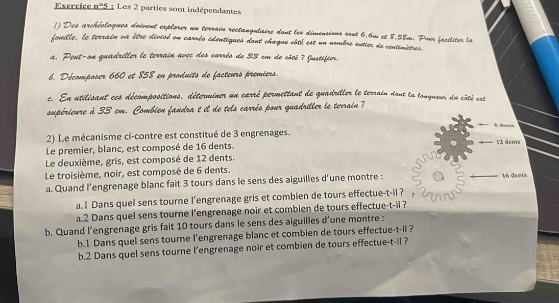 Exercice n°5 : Les 2 parties sont indépendantes 
1) Des archéologues doivent explorer un terrain rectangulaire dont les dimensions sont 6.6m et 8,58m. Pour faciliter la 
fouille, le terrain va être divisé en carrés identiques dont chaque côté est un nombre entier de centimètres. 
a. Peut-on quadriller le terrain avec des carrés de 33 cm de côté ? Justifier. 
b. Décomposer 660 et 858 en produits de facteurs premiers. 
c. En utilisant ces décompositions, déterminer un carré permettant de quadriller le terrain dont la longueur du côté est 
supérieure à 33 cm. Combien faudra t il de tels carrés pour quadriller le terrain? 
6 dents 
2) Le mécanisme ci-contre est constitué de 3 engrenages. 
Le premier, blanc, est composé de 16 dents.
12 dents 
Le deuxième, gris, est composé de 12 dents. 
Le troisième, noir, est composé de 6 dents. 
a. Quand l’engrenage blanc fait 3 tours dans le sens des aiguilles d’une montre : 16 dents 
a.1 Dans quel sens tourne l’engrenage gris et combien de tours effectue-t-il ? 
a. 2 Dans quel sens tourne l’engrenage noir et combien de tours effectue-t-il ? 
b. Quand l’engrenage gris fait 10 tours dans le sens des aiguilles d’une montre : 
b.1 Dans quel sens tourne l’engrenage blanc et combien de tours effectue-t-il ? 
b. 2 Dans quel sens tourne l’engrenage noir et combien de tours effectue-t-il ?