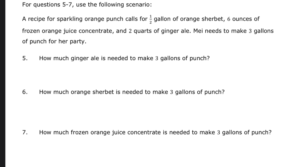 For questions 5-7, use the following scenario: 
A recipe for sparkling orange punch calls for  1/2  gallon of orange sherbet, 6 ounces of 
frozen orange juice concentrate, and 2 quarts of ginger ale. Mei needs to make 3 gallons
of punch for her party. 
5. How much ginger ale is needed to make 3 gallons of punch? 
6. How much orange sherbet is needed to make 3 gallons of punch? 
7. How much frozen orange juice concentrate is needed to make 3 gallons of punch?