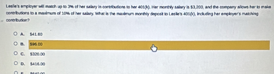 Leslie's employer will match up to 3% of her salary in contributions to her 401(k). Her monthly salary is $3,200, and the company allows her to make
contributions to a maximum of 10% of her salary. What is the maximum monthly deposit to Lesile's 401(k), including her employer's matching
contribution?
A. $41 60
B. $96.00
C. $320.00
D. $416.00