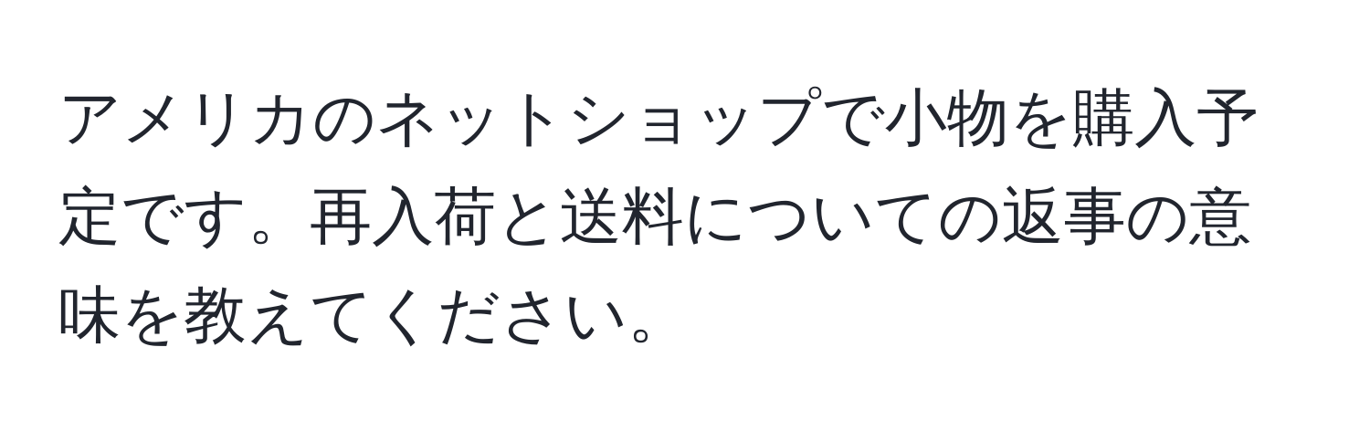 アメリカのネットショップで小物を購入予定です。再入荷と送料についての返事の意味を教えてください。