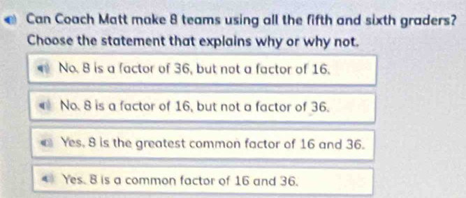 Can Coach Matt make 8 teams using all the fifth and sixth graders?
Choose the statement that explains why or why not.
No. 8 is a factor of 36, but not a factor of 16.
No. 8 is a factor of 16, but not a factor of 36.
Yes, 8 is the greatest common factor of 16 and 36.
4 Yes. 8 is a common factor of 16 and 36.