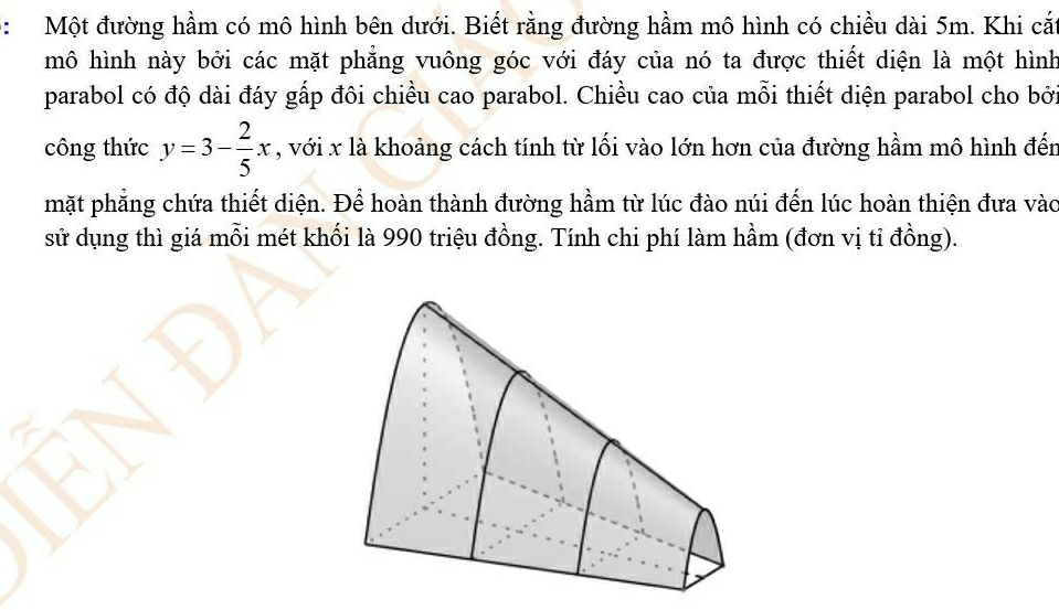 Một đường hầm có mô hình bên dưới. Biết rằng đường hầm mô hình có chiều dài 5m. Khi cắ 
mô hình này bởi các mặt phẳng vuông góc với đáy của nó ta được thiết diện là một hình 
parabol có độ dài đáy gấp đôi chiều cao parabol. Chiều cao của mỗi thiết diện parabol cho bở 
công thức y=3- 2/5 x , với x là khoảng cách tính từ lối vào lớn hơn của đường hầm mô hình đến 
mặt phẳng chứa thiết diện. Để hoàn thành đường hầm từ lúc đào núi đến lúc hoàn thiện đưa vào 
sử dụng thì giá mỗi mét khối là 990 triệu đồng. Tính chi phí làm hầm (đơn vị tỉ đồng).