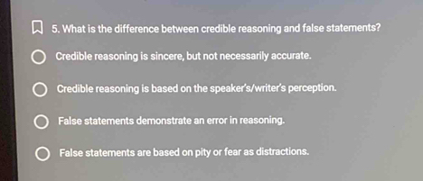 What is the difference between credible reasoning and false statements?
Credible reasoning is sincere, but not necessarily accurate.
Credible reasoning is based on the speaker's/writer's perception.
False statements demonstrate an error in reasoning.
False statements are based on pity or fear as distractions