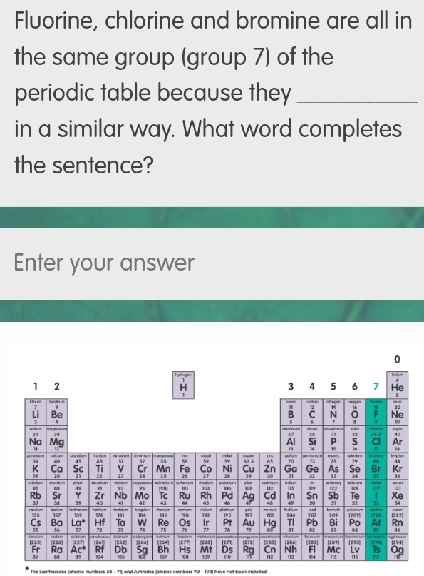 Fluorine, chlorine and bromine are all in
the same group (group 7) of the
periodic table because they_
in a similar way. What word completes
the sentence?
Enter your answer
The Lanthanides (|atomic numbers 58 - 71) and Actinides (atomic numbers 90 - 103) have not been included