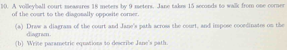 A volleyball court measures 18 meters by 9 meters. Jane takes 15 seconds to walk from one corner 
of the court to the diagonally opposite corner. 
(a) Draw a diagram of the court and Jane’s path across the court, and impose coordinates on the 
diagram. 
(b) Write parametric equations to describe Jane’s path.