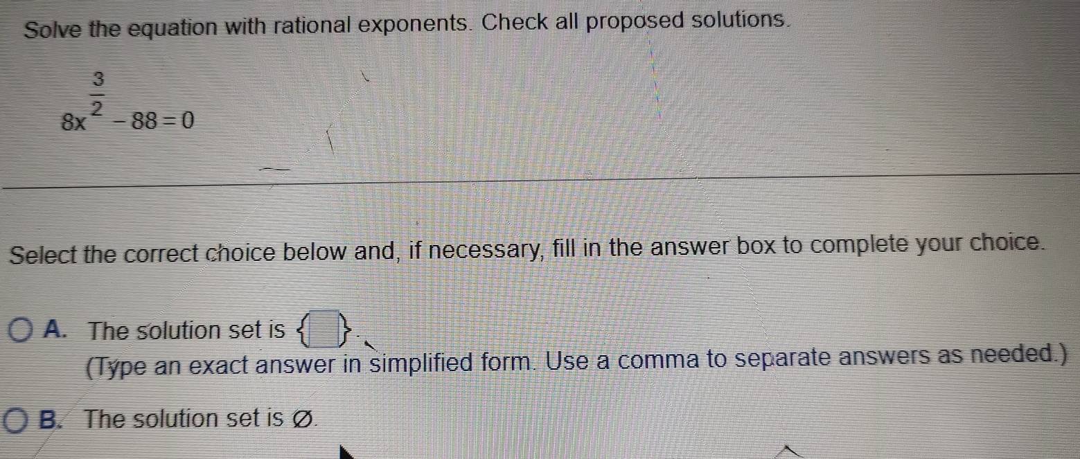 Solve the equation with rational exponents. Check all proposed solutions.
beginarrayr  3/2  8x^2-88=0endarray
Select the correct choice below and, if necessary, fill in the answer box to complete your choice.
A. The solution set is  □ . 
(Type an exact answer in simplified form. Use a comma to separate answers as needed.)
B. The solution set is Ø.