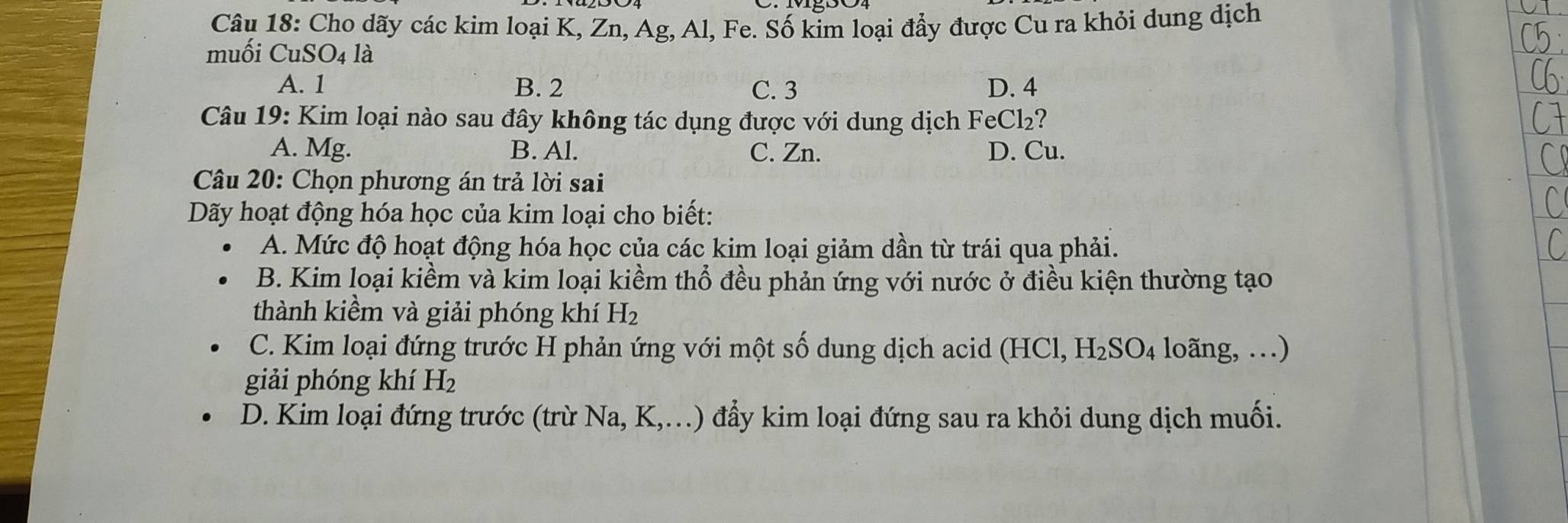 Cho dãy các kim loại K, Zn, Ag, Al, Fe. Số kim loại đẩy được Cu ra khỏi dung dịch
muối CuSO4 là
A. 1 B. 2 C. 3 D. 4
Câu 19: Kim loại nào sau đây không tác dụng được với dung dịch FeCl₂?
A. Mg. B. Al. C. Zn. D. Cu.
Câu 20: Chọn phương án trả lời sai
Dãy hoạt động hóa học của kim loại cho biết:
A. Mức độ hoạt động hóa học của các kim loại giảm dần từ trái qua phải.
B. Kim loại kiềm và kim loại kiềm thổ đều phản ứng với nước ở điều kiện thường tạo
thành kiềm và giải phóng khí H_2
C. Kim loại đứng trước H phản ứng với một số dung dịch acid (HCl, H_2SO_4 loãng, …)
giải phóng khí H_2
D. Kim loại đứng trước (trừ Na, K ,…) đẩy kim loại đứng sau ra khỏi dung dịch muối.