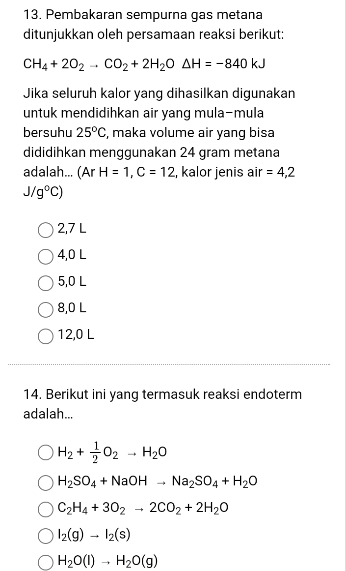 Pembakaran sempurna gas metana
ditunjukkan oleh persamaan reaksi berikut:
CH_4+2O_2to CO_2+2H_2O△ H=-840kJ
Jika seluruh kalor yang dihasilkan digunakan
untuk mendidihkan air yang mula-mula
bersuhu 25°C , maka volume air yang bisa
dididihkan menggunakan 24 gram metana
adalah... (Ar H=1, C=12 , kalor jenis air =4,2
J/g°C)
2,7 L
4,0 L
5,0 L
8,0 L
12,0 L
14. Berikut ini yang termasuk reaksi endoterm
adalah...
H_2+ 1/2 O_2to H_2O
H_2SO_4+NaOHto Na_2SO_4+H_2O
C_2H_4+3O_2to 2CO_2+2H_2O
I_2(g)to I_2(s)
H_2O(l)to H_2O(g)