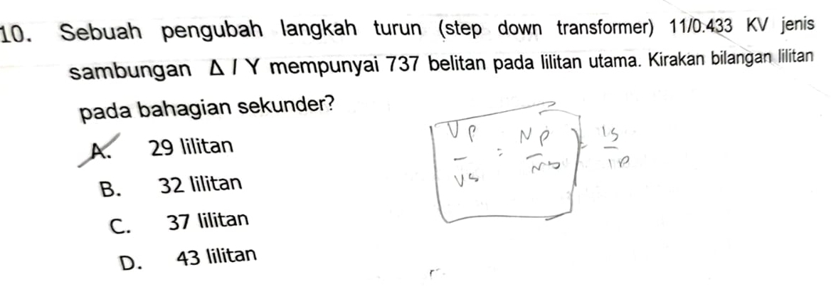 Sebuah pengubah langkah turun (step down transformer) 11/0.433 KV jenis
sambungan △ /Y mempunyai 737 belitan pada lilitan utama. Kirakan bilangan lilitan
pada bahagian sekunder?
A. 29 lilitan
B. 32 lilitan
C. 37 lilitan
D. 43 lilitan