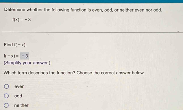 Determine whether the following function is even, odd, or neither even nor odd.
f(x)=-3
Find f(-x).
f(-x)=-3
(Simplify your answer.)
Which term describes the function? Choose the correct answer below.
even
odd
neither