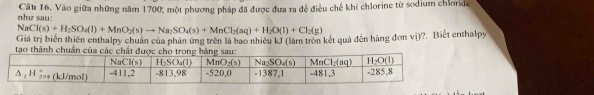 Vào giữa những năm 1700; một phương pháp đã được đưa ra đề điều chế khí chlorine từ sodium chloride
như sau:
NaCl(s)+H_2SO_4(l)+MnO_2(s)to Na_2SO_4(s)+MnCl_2(aq)+H_2O(l)+Cl_2(g)
Giá trị biến thiên enthalpy chuẩn của phản ứng trên là bao nhiêu kJ (làm tròn kết quả đến hàng đơn vị)?. Biết enthalpy
tao thành chuẩn của