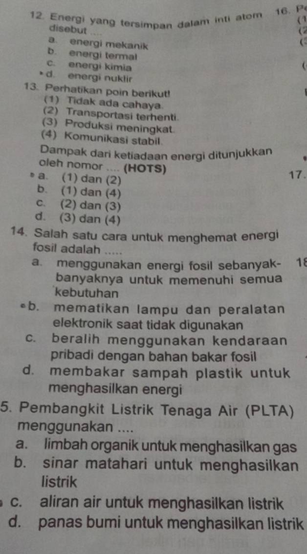 Energi yang tersimpan dalam inti atom 16. P
( 1
disebut
(2
a. energi mekanik

b. energi termal
c. energi kimia
d. energi nuklir
13. Perhatikan poin berikut!
(1) Tidak ada cahaya
(2) Transportasi terhenti.
(3) Produksi meningkat.
(4) Komunikasi stabil.
Dampak dari ketiadaan energi ditunjukkan
oleh nomor .... (HOTS)
a. (1) dan (2)
17.
b. (1) dan (4)
c. (2) dan (3)
d. (3) dan (4)
14. Salah satu cara untuk menghemat energi
fosil adalah .....
a. menggunakan energi fosil sebanyak- 18
banyaknya untuk memenuhi semua
kebutuhan
b. mematikan lampu dan peralatan
elektronik saat tidak digunakan
c. beralih menggunakan kendaraan
pribadi dengan bahan bakar fosil
d. membakar sampah plastik untuk
menghasilkan energi
5. Pembangkit Listrik Tenaga Air (PLTA)
menggunakan ....
a. limbah organik untuk menghasilkan gas
b. sinar matahari untuk menghasilkan
listrik
c. aliran air untuk menghasilkan listrik
d. panas bumi untuk menghasilkan listrik