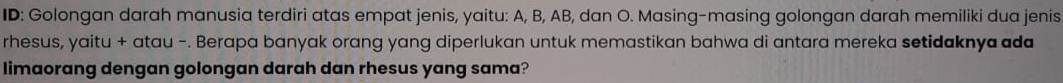 ID: Golongan darah manusia terdiri atas empat jenis, yaitu: A, B, AB, dan O. Masing-masing golongan darah memiliki dua jenis 
rhesus, yaitu + atau -. Berapa banyak orang yang diperlukan untuk memastikan bahwa di antara mereka setidaknya ada 
limaorang dengan golongan darah dan rhesus yang sama?