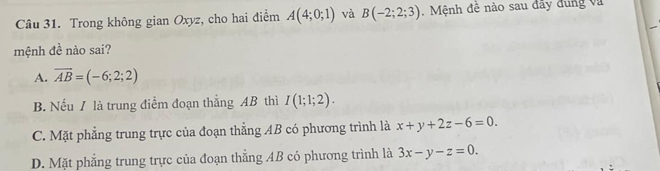 Trong không gian Oxyz, cho hai điểm A(4;0;1) và B(-2;2;3). Mệnh đề nào sau đây đung và
mệnh đề nào sai?
A. vector AB=(-6;2;2)
B. Nếu / là trung điểm đoạn thắng AB thì I(1;1;2).
C. Mặt phẳng trung trực của đoạn thẳng AB có phương trình là x+y+2z-6=0.
D. Mặt phẳng trung trực của đoạn thắng AB có phương trình là 3x-y-z=0.