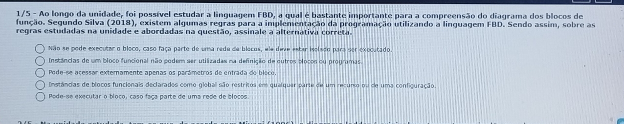 1/5 - Ao longo da unidade, foi possível estudar a linguagem FBD, a qual é bastante importante para a compreensão do diagrama dos blocos de
função. Segundo Silva (2018), existem algumas regras para a implementação da programação utilizando a linguagem FBD. Sendo assim, sobre as
regras estudadas na unidade e abordadas na questão, assinale a alternativa correta.
Não se pode executar o bloco, caso faça parte de uma rede de blocos, ele deve estar isolado para ser executado.
Instâncias de um bloco funcional não podem ser utilizadas na definição de outros blocos ou programas.
Pode-se acessar externamente apenas os parâmetros de entrada do bloco.
Instâncias de blocos funcionais declarados como global são restritos em qualquer parte de um recurso ou de uma configuração.
Pode-se executar o bloco, caso faça parte de uma rede de blocos.