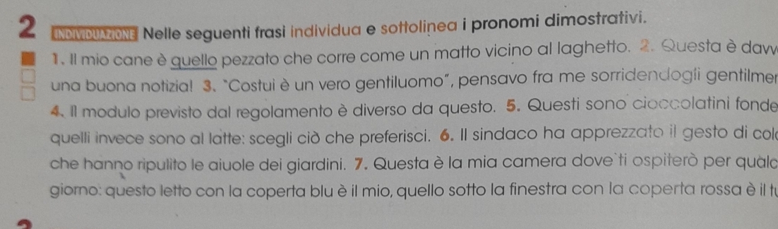 NOMDON Nelle seguenti frasi individua e sottolinea i pronomi dimostrativi. 
1. Il mio cane è quello pezzato che corre come un matto vicino al laghetto. 2. Questa è daw 
una buona notizia! 3. “Costui è un vero gentiluomo”, pensavo fra me sorridendogíi gentilmer 
4. Il modulo previsto dal regolamento è diverso da questo. 5. Questi sono cioccolatini fonde 
quelli invece sono al latte: scegli cið che preferisci. 6. Il sindaco ha apprezzato il gesto di col 
che hanno ripulito le aiuole dei giardini. 7. Questa è la mia camera dove`ti ospiterò per quala 
giorno: questo letto con la coperta bluè il mio, quello sotto la finestra con la coperta rossa è il tu