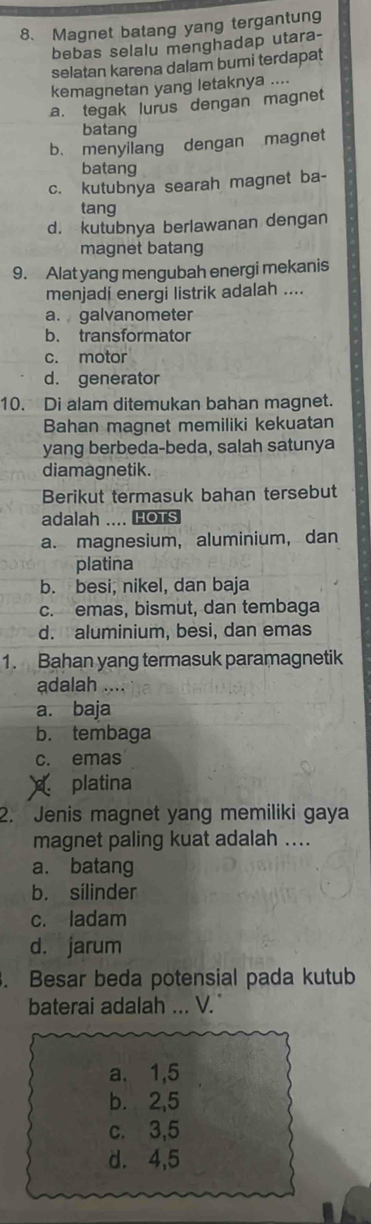 Magnet batang yang tergantung
bebas selalu menghadap utara-
selatan karena dalam bumi terdapat
kemagnetan yang letaknya ....
a. tegak lurus dengan magnet
batang
b. menyilang dengan magnet
batang
c. kutubnya searah magnet ba-
tang
d. kutubnya berlawanan dengan
magnet batang
9. Alat yang mengubah energi mekanis
menjadí energi listrik adalah ....
a. galvanometer
b. transformator
c. motor
d. generator
10. Di alam ditemukan bahan magnet.
Bahan magnet memiliki kekuatan
yang berbeda-beda, salah satunya
diamagnetik.
Berikut termasuk bahan tersebut
adalah .... HOTS
a. magnesium, aluminium, dan
platina
b. besi, nikel, dan baja
c. emas, bismut, dan tembaga
d. aluminium, besi, dan emas
1. Bahan yang termasuk paramagnetik
adalah ....
a. baja
b. tembaga
c. emas
platina
2. Jenis magnet yang memiliki gaya
magnet paling kuat adalah ....
a. batang
b. silinder
c. ladam
d. jarum
. Besar beda potensial pada kutub
baterai adalah ... V.
a. 1, 5
b. 2, 5
c. 3, 5
d. 4, 5