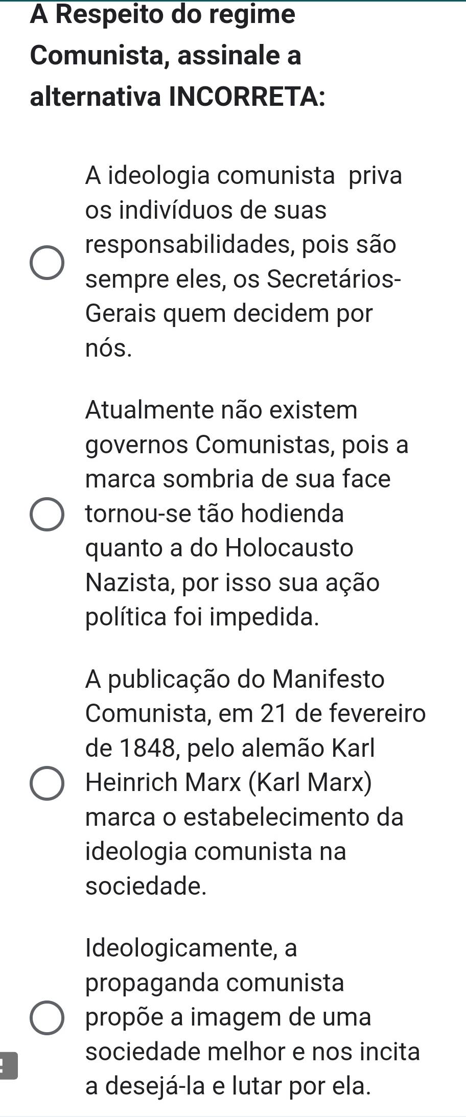 A Respeito do regime 
Comunista, assinale a 
alternativa INCORRETA: 
A ideologia comunista priva 
os indivíduos de suas 
responsabilidades, pois são 
sempre eles, os Secretários- 
Gerais quem decidem por 
nós. 
Atualmente não existem 
governos Comunistas, pois a 
marca sombria de sua face 
tornou-se tão hodienda 
quanto a do Holocausto 
Nazista, por isso sua ação 
política foi impedida. 
A publicação do Manifesto 
Comunista, em 21 de fevereiro 
de 1848, pelo alemão Karl 
Heinrich Marx (Karl Marx) 
marca o estabelecimento da 
ideologia comunista na 
sociedade. 
Ideologicamente, a 
propaganda comunista 
propõe a imagem de uma 
sociedade melhor e nos incita 
a desejá-la e lutar por ela.