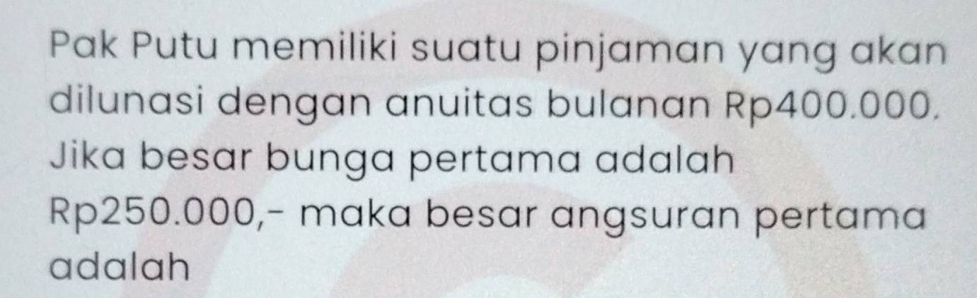 Pak Putu memiliki suatu pinjaman yang akan 
dilunasi dengan anuitas bulanan Rp400.000. 
Jika besar bunga pertama adalah
Rp250.000,- maka besar angsuran pertama 
adalah