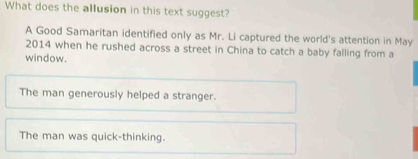 What does the allusion in this text suggest?
A Good Samaritan identified only as Mr. Li captured the world's attention in May
2014 when he rushed across a street in China to catch a baby falling from a
window.
The man generously helped a stranger.
The man was quick-thinking.