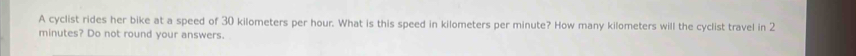 A cyclist rides her bike at a speed of 30 kilometers per hour. What is this speed in kilometers per minute? How many kilometers will the cyclist travel in 2
minutes? Do not round your answers.