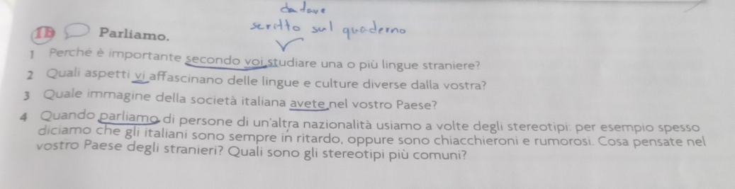 1b Parliamo. 
1 Perché è importante secondo voi studiare una o più lingue straniere? 
2 Quali aspetti vi affascinano delle lingue e culture diverse dalla vostra? 
3 Quale immagine della società italiana avete nel vostro Paese? 
4 Quando parliamo di persone di un'altra nazionalità usiamo a volte degli stereotipi: per esempio spesso 
diciamo che gli italiani sono sempre in ritardo, oppure sono chiacchieroni e rumorosi. Cosa pensate nel 
vostro Paese degli stranieri? Quali sono gli stereotipi più comuni?