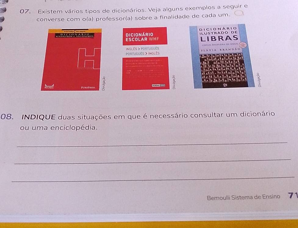 Existem vários tipos de dicionários. Veja alguns exemplos a seguir e 
converse com o(a) professor(a) sobre a finalidade de cada um. 
dicionário 
ESCOLAR WMF 
NGLês > PORtUGUês 
Português > Inglês 
08. INDIQUE duas situações em que é necessário consultar um dicionário 
ou uma enciclopédia. 
_ 
_ 
_ 
Bernoulli Sistema de Ensino 71