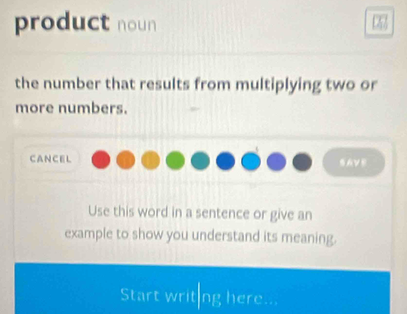 product noun 
the number that results from multiplying two or 
more numbers. 
cancel 
AVB 
Use this word in a sentence or give an 
example to show you understand its meaning. 
Start writ|ng here...