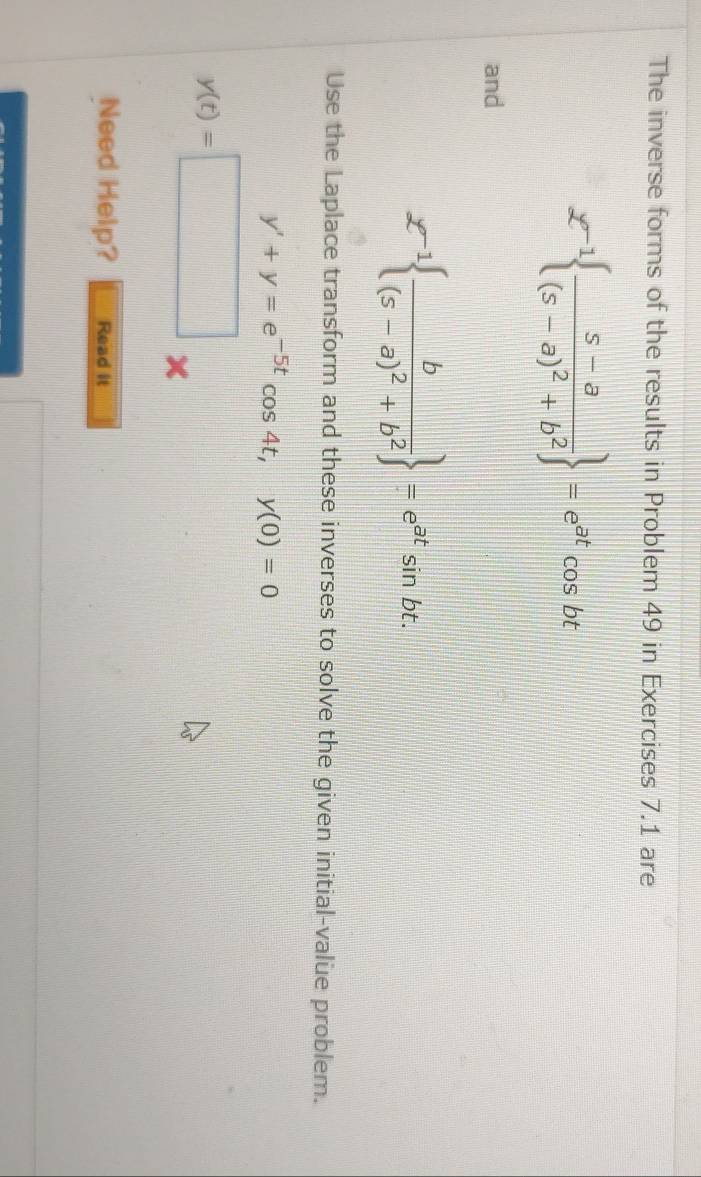 The inverse forms of the results in Problem 49 in Exercises 7.1 are
g^(-1) frac s-a(s-a)^2+b^2 =e^(at)cos bt
and
£^-1 frac b(s-a)^2+b^2 =e^(at)sin bt. 
Use the Laplace transform and these inverses to solve the given initial-valüe problem.
y'+y=e^(-5t)cos 4t, y(0)=0
y(t)=□ *
Need Help? Read it