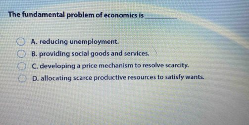 The fundamental problem of economics is_
A. reducing unemployment.
B. providing social goods and services.
C, developing a price mechanism to resolve scarcity.
D. allocating scarce productive resources to satisfy wants.