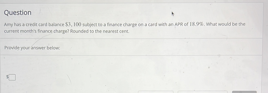 Question 
Amy has a credit card balance $3, 100 subject to a finance charge on a card with an APR of 18.9%. What would be the 
current month's finance charge? Rounded to the nearest cent. 
Provide your answer below:
$□