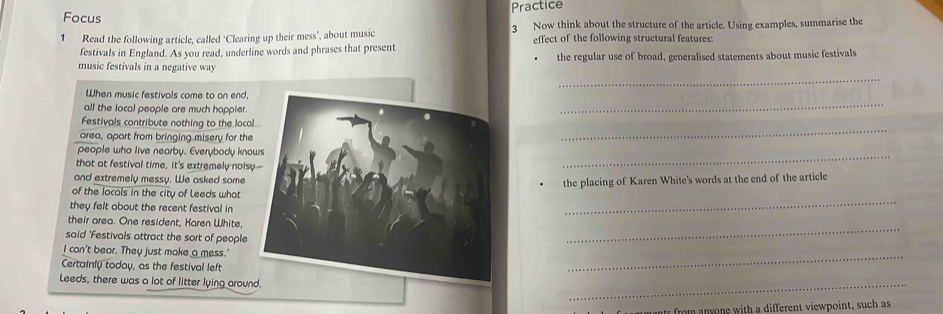 Focus Practice 
3 Now think about the structure of the article. Using examples, summarise the 
1 Read the following article, called ‘Clearing up their mess’, about music effect of the following structural features: 
festivals in England. As you read, underline words and phrases that present 
the regular use of broad, generalised statements about music festivals 
music festivals in a negative way 
_ 
When music festivals come to an end, 
all the local people are much happier. 
_ 
_ 
Festivals contribute nothing to the loca 
area, apart from bringing misery for the 
_ 
people who live nearby. Everybody kno 
that at festival time, it's extremely nois 
and extremely messy. We asked some 
the placing of Karen White's words at the end of the article 
_ 
of the locals in the city of Leeds what 
they felt about the recent festival in 
their area. One resident, Karen White 
said 'Festivals attract the sort of people 
_ 
I can't bear. They just make a mess.' 
Certainly today, as the festival left 
_ 
Leeds, there was a lot of litter lying aroun. 
_ 
nts from anyone with a different viewpoint, such as