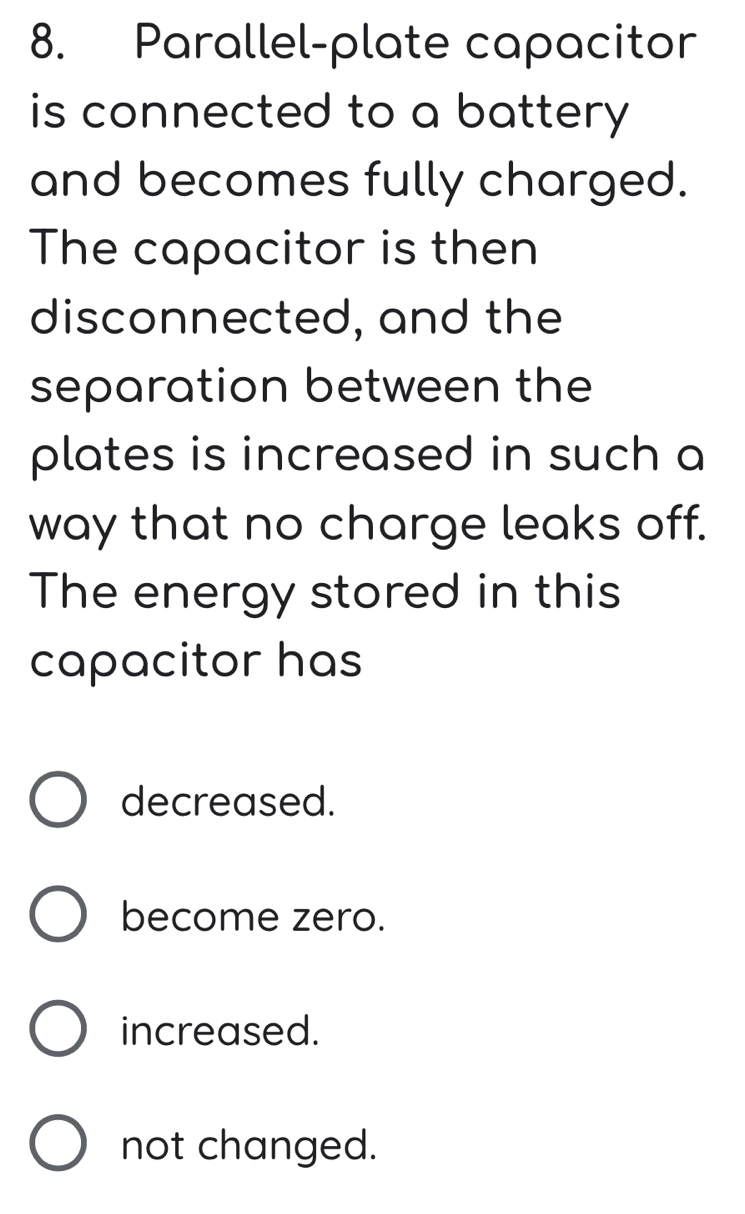 Parallel-plate capacitor
is connected to a battery 
and becomes fully charged.
The capacitor is then
disconnected, and the
separation between the
plates is increased in such a
way that no charge leaks off.
The energy stored in this
capacitor has
decreased.
become zero.
increased.
not changed.