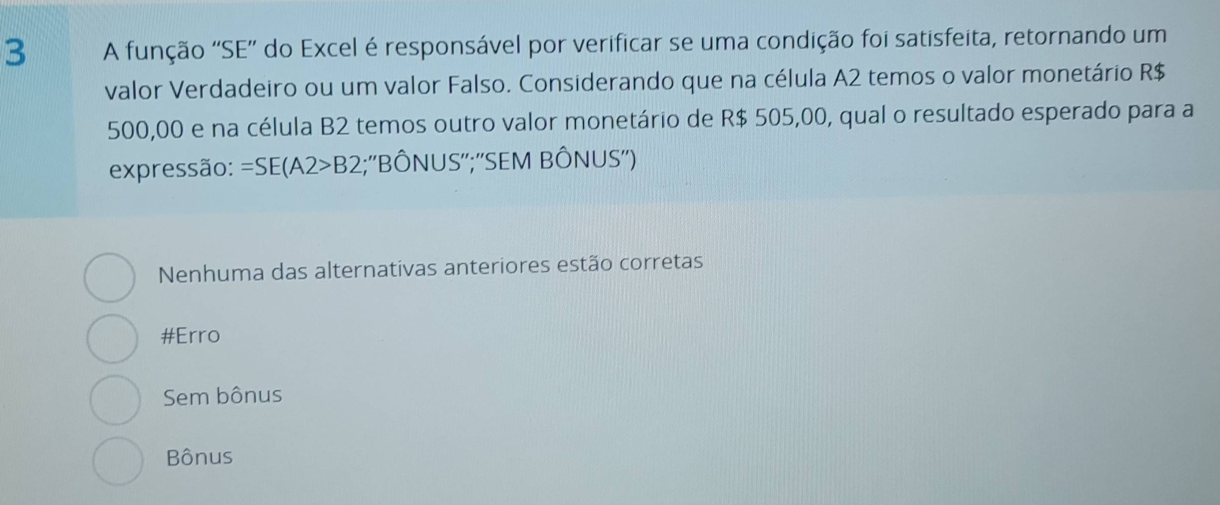 A função 'SE” do Excel é responsável por verificar se uma condição foi satisfeita, retornando um
valor Verdadeiro ou um valor Falso. Considerando que na célula A2 temos o valor monetário R$
500,00 e na célula B2 temos outro valor monetário de R$ 505,00, qual o resultado esperado para a
expressão: =SE(A2>B2;''BÔNUS'';''SEM BÔNUS'')
Nenhuma das alternativas anteriores estão corretas
#Erro
Sem bônus
Bônus