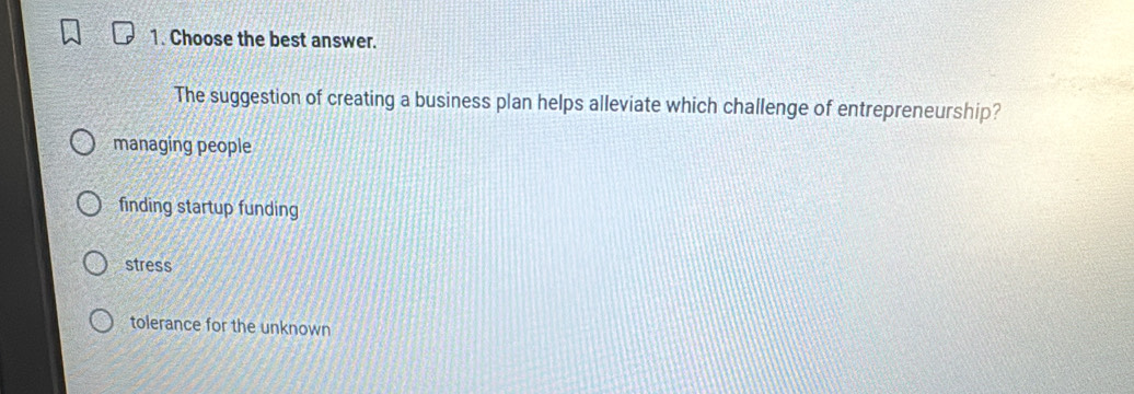 Choose the best answer.
The suggestion of creating a business plan helps alleviate which challenge of entrepreneurship?
managing people
finding startup funding
stress
tolerance for the unknown