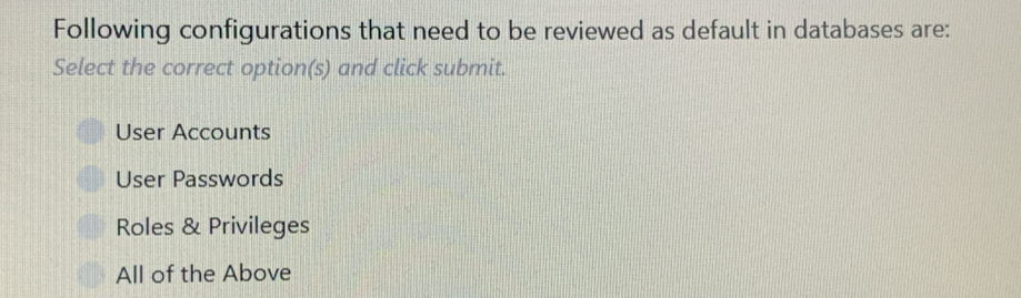 Following configurations that need to be reviewed as default in databases are:
Select the correct option(s) and click submit.
User Accounts
User Passwords
Roles & Privileges
All of the Above