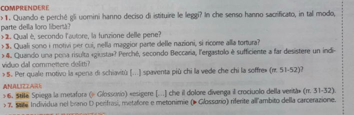 COMPRENDERE 
>1. Quando e perché gli uomini hanno deciso di istituire le leggi? In che senso hanno sacrificato, in tal modo, 
parte della loro libertá? 
>2. Qual è, secondo l'autore, la funzione delle pene? 
>3. Quali sono i motivi per cui, nella maggior parte delle nazioni, si ricorre alla tortura? 
> 4. Quando una pena risulta «giusta»? Perché, secondo Beccaria, l'ergastolo è sufficiente a far desistere un indi- 
viduo dal commettere delitti? 
>5. Per quale motivo la «pena di schiavitù [...] spaventa più chi la vede che chi la soffre» (rr. 51-52)? 
ANALIZZARE 
>6. Stile Spiega la metafora (» Glossorio) «esigere [...] che il dolore divenga il crociuolo della verità» (rr. 31-32). 
> 7. Stile Individua nel brano D perifrasi, metafore e metonimie (▶ Glossário) riferite all'ambito della carcerazione.